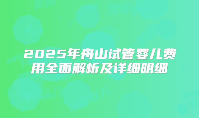 2025年舟山试管婴儿费用全面解析及详细明细