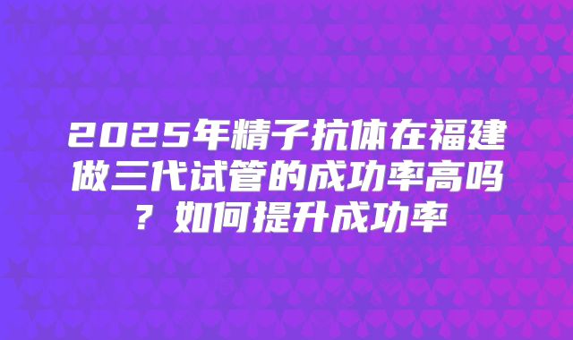 2025年精子抗体在福建做三代试管的成功率高吗?如何提升成功率