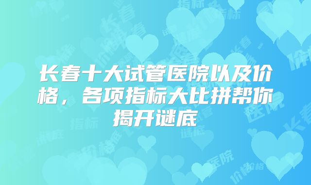 长春十大试管医院以及价格,各项指标大比拼帮你揭开谜底
