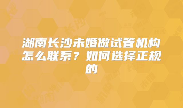 湖南长沙未婚做试管机构怎么联系？如何选择正规的