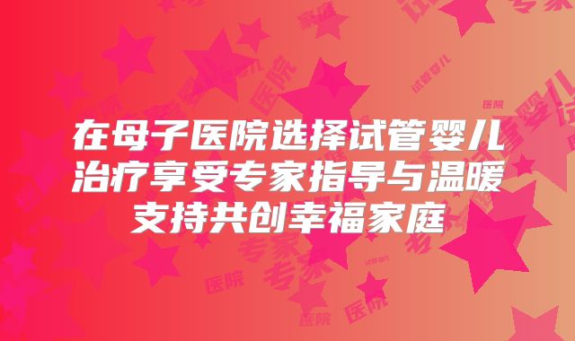 在母子医院选择试管婴儿治疗享受专家指导与温暖支持共创幸福家庭