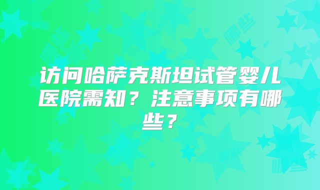 访问哈萨克斯坦试管婴儿医院需知?注意事项有哪些?