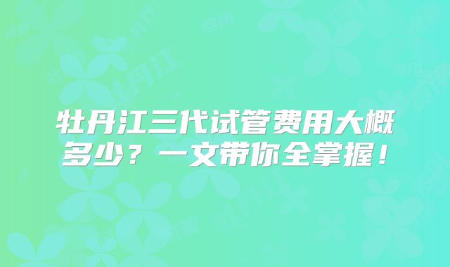 牡丹江三代试管费用大概多少?一文带你全掌握!
