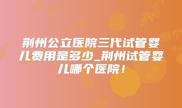 荆州公立医院三代试管婴儿费用是多少_荆州试管婴儿哪个医院!