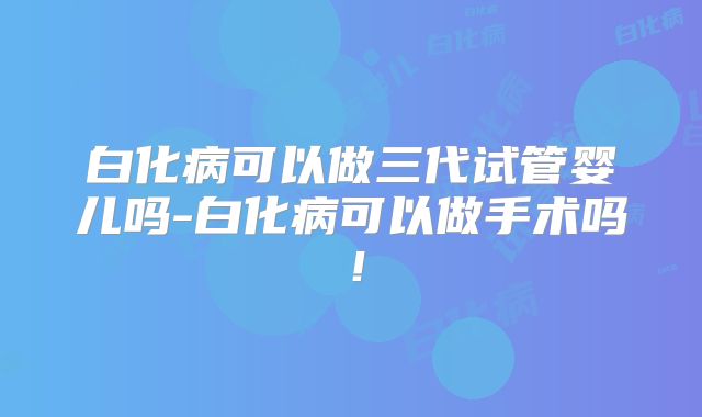 白化病可以做三代试管婴儿吗-白化病可以做手术吗!
