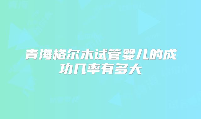 青海格尔木试管婴儿的成功几率有多大