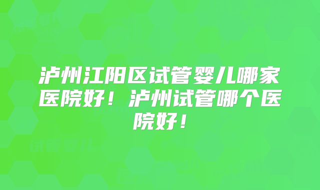 泸州江阳区试管婴儿哪家医院好！泸州试管哪个医院好！