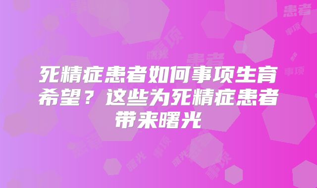 死精症患者如何事项生育希望?这些为死精症患者带来曙光