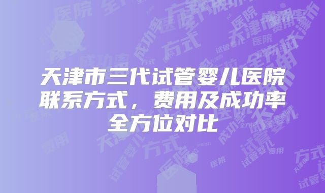 天津市三代试管婴儿医院联系方式，费用及成功率全方位对比