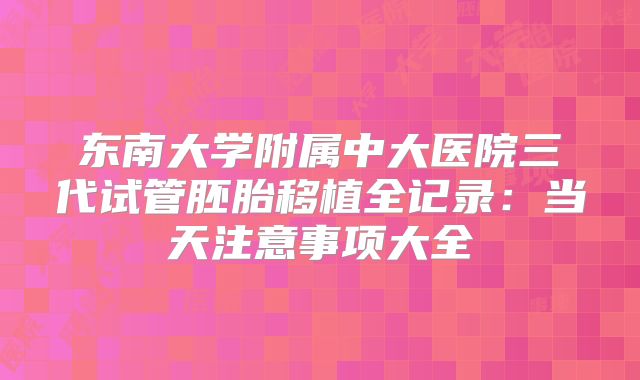东南大学附属中大医院三代试管胚胎移植全记录：当天注意事项大全