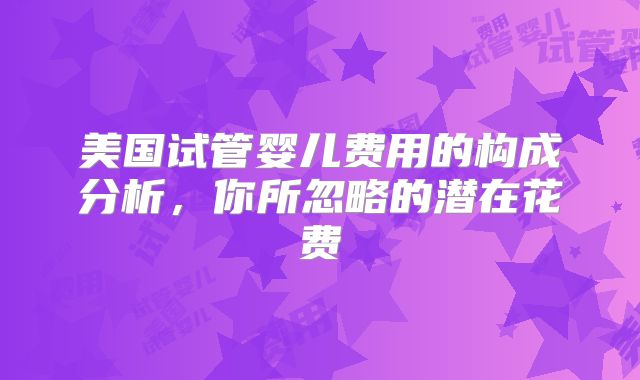 美国试管婴儿费用的构成分析，你所忽略的潜在花费