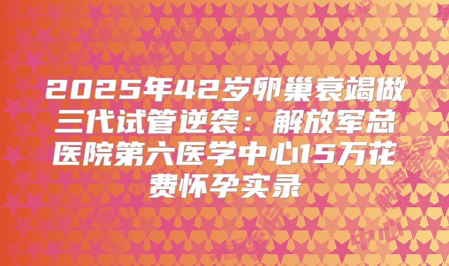 2025年42岁卵巢衰竭做三代试管逆袭:解放军总医院第六医学中心15万花费怀孕实录