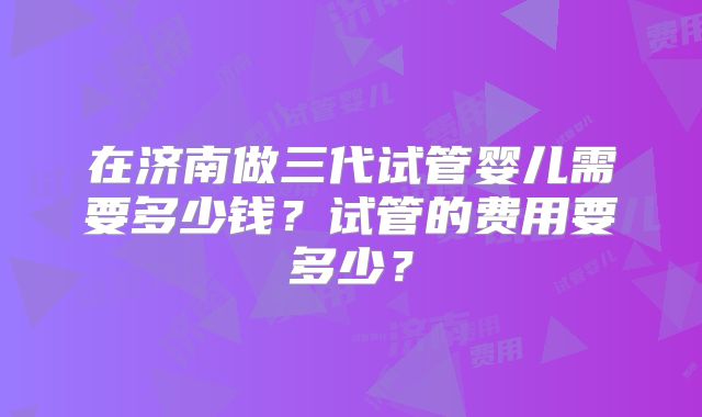 在济南做三代试管婴儿需要多少钱？试管的费用要多少？