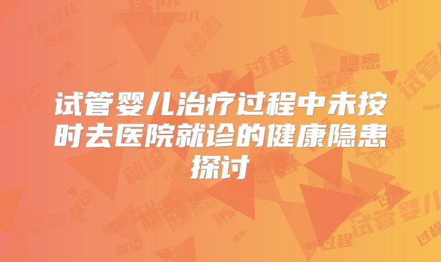 试管婴儿治疗过程中未按时去医院就诊的健康隐患探讨