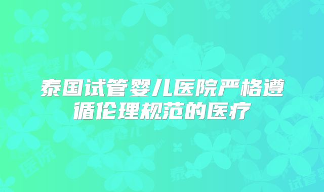 泰国试管婴儿医院严格遵循伦理规范的医疗