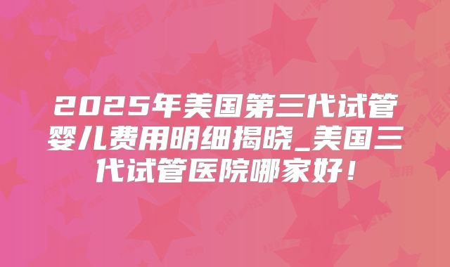 2025年美国第三代试管婴儿费用明细揭晓_美国三代试管医院哪家好!