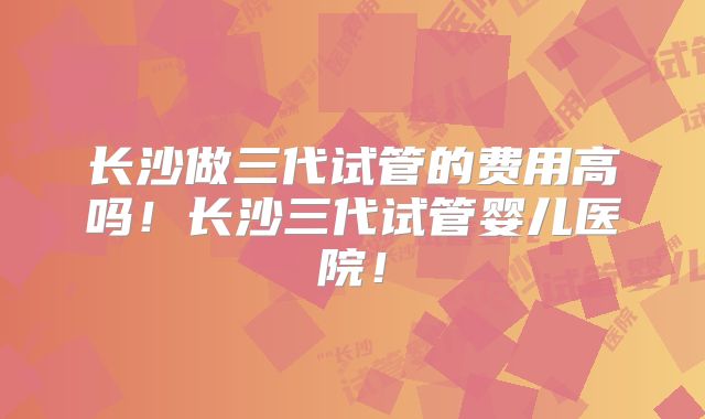 长沙做三代试管的费用高吗!长沙三代试管婴儿医院!