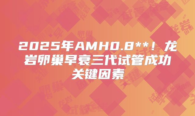 2025年AMH0.8**!龙岩卵巢早衰三代试管成功关键因素
