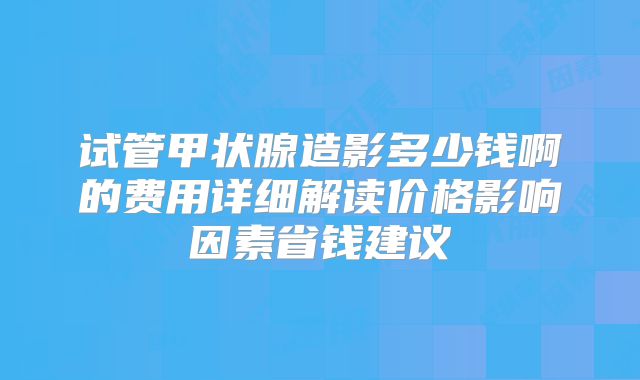 试管甲状腺造影多少钱啊的费用详细解读价格影响因素省钱建议