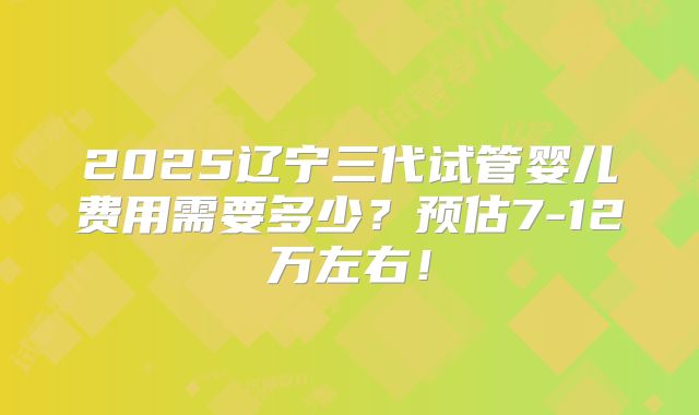 2025辽宁三代试管婴儿费用需要多少?预估7-12万左右!