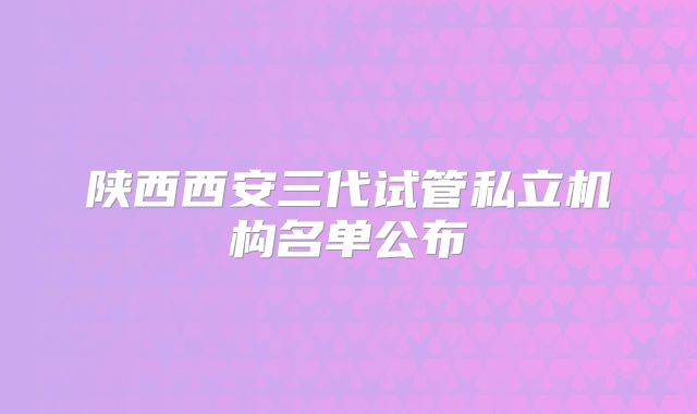 陕西西安三代试管私立机构名单公布