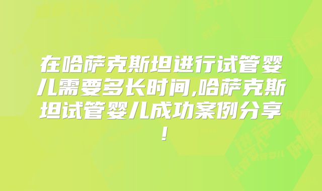在哈萨克斯坦进行试管婴儿需要多长时间,哈萨克斯坦试管婴儿成功案例分享！