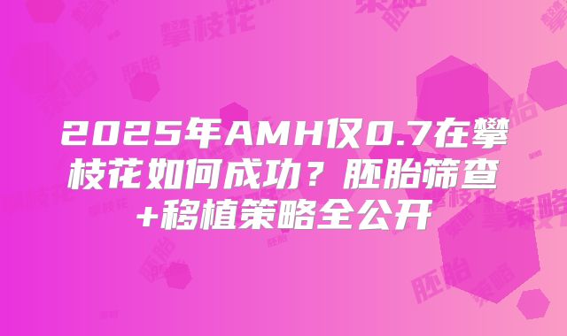 2025年AMH仅0.7在攀枝花如何成功?胚胎筛查+移植策略全公开