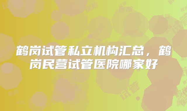 鹤岗试管私立机构汇总,鹤岗民营试管医院哪家好