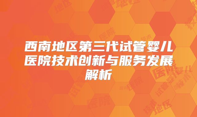 西南地区第三代试管婴儿医院技术创新与服务发展解析
