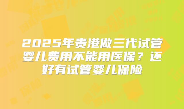 2025年贵港做三代试管婴儿费用不能用医保?还好有试管婴儿保险