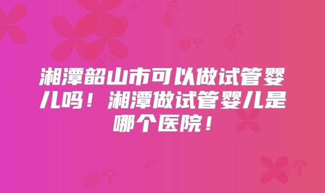 湘潭韶山市可以做试管婴儿吗！湘潭做试管婴儿是哪个医院！