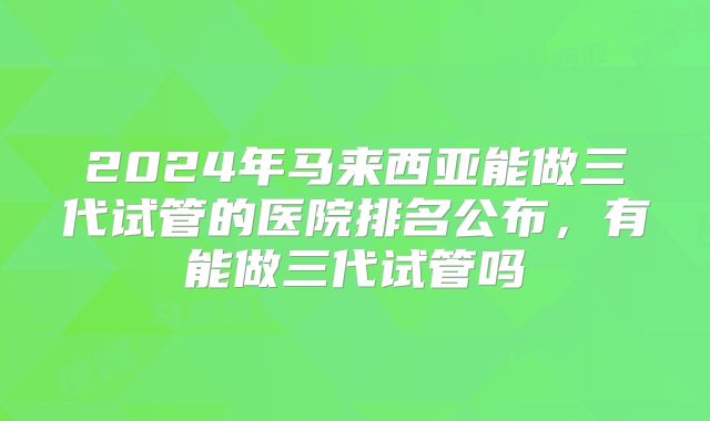 2024年马来西亚能做三代试管的医院排名公布,有能做三代试管吗