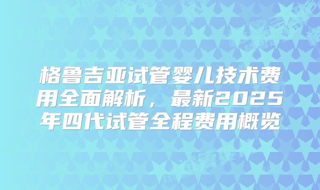 格鲁吉亚试管婴儿技术费用全面解析，最新2025年四代试管全程费用概览