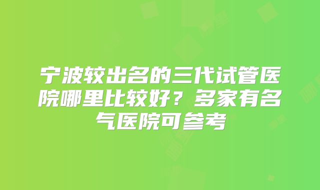 宁波较出名的三代试管医院哪里比较好？多家有名气医院可参考