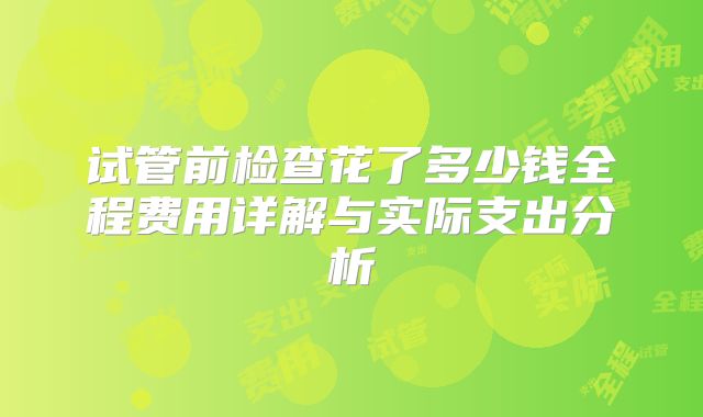 试管前检查花了多少钱全程费用详解与实际支出分析