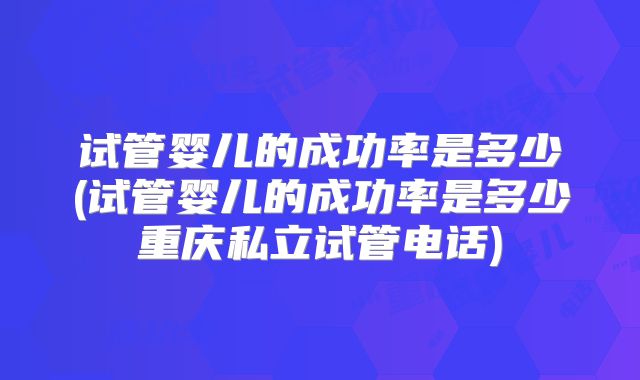 试管婴儿的成功率是多少(试管婴儿的成功率是多少重庆私立试管电话)