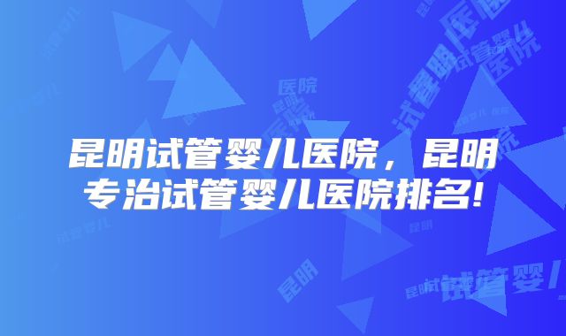 昆明试管婴儿医院,昆明专治试管婴儿医院排名!