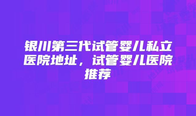 银川第三代试管婴儿私立医院地址,试管婴儿医院推荐