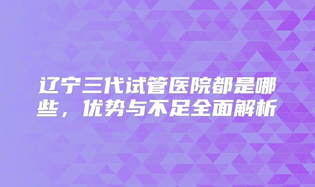 辽宁三代试管医院都是哪些,优势与不足全面解析