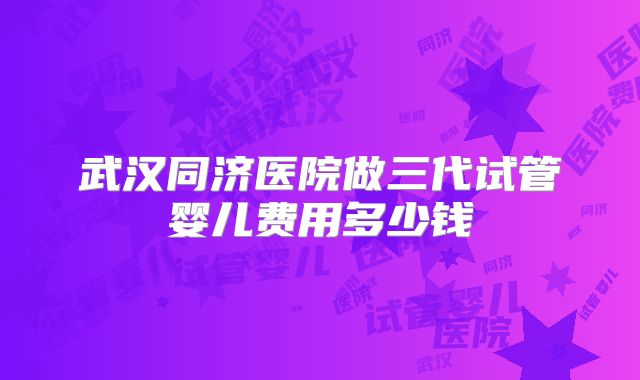 武汉同济医院做三代试管婴儿费用多少钱