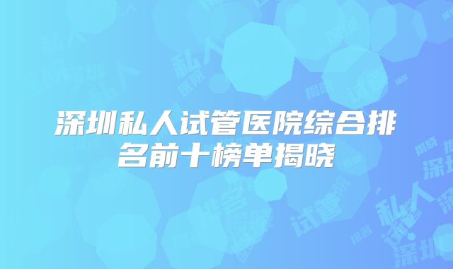 深圳私人试管医院综合排名前十榜单揭晓
