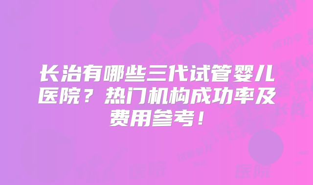 长治有哪些三代试管婴儿医院？热门机构成功率及费用参考！
