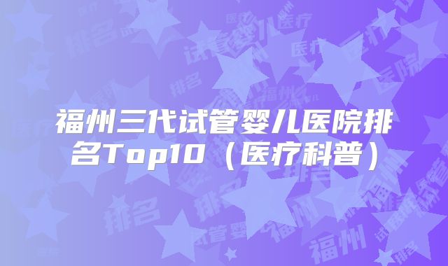 福州三代试管婴儿医院排名Top10（医疗科普）