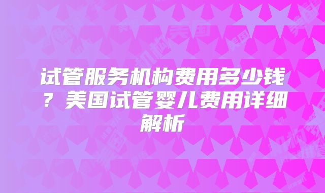 试管服务机构费用多少钱？美国试管婴儿费用详细解析
