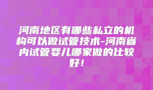 河南地区有哪些私立的机构可以做试管技术-河南省内试管婴儿哪家做的比较好！