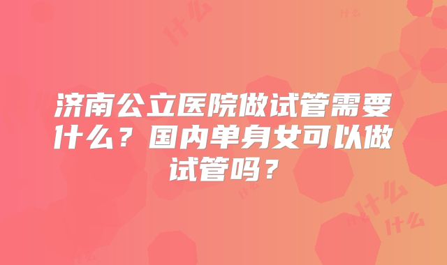济南公立医院做试管需要什么?国内单身女可以做试管吗?