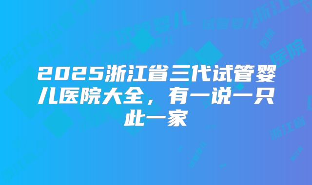 2025浙江省三代试管婴儿医院大全,有一说一只此一家