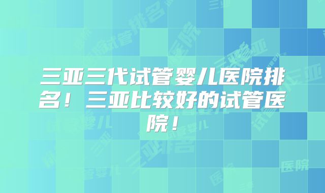 三亚三代试管婴儿医院排名！三亚比较好的试管医院！