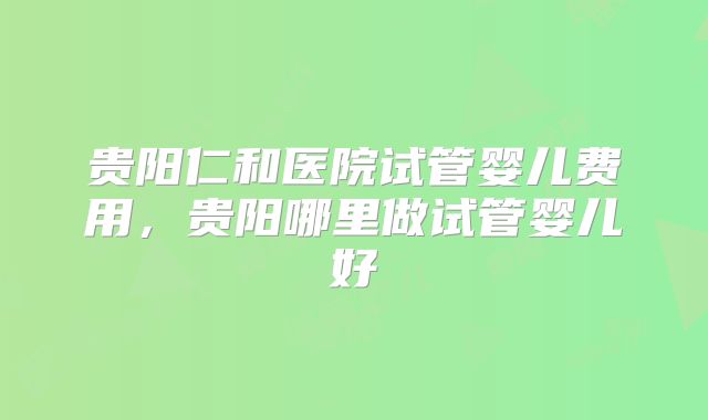 贵阳仁和医院试管婴儿费用，贵阳哪里做试管婴儿好