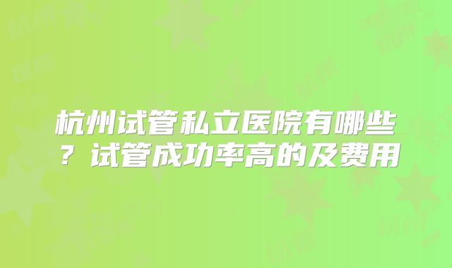 杭州试管私立医院有哪些？试管成功率高的及费用